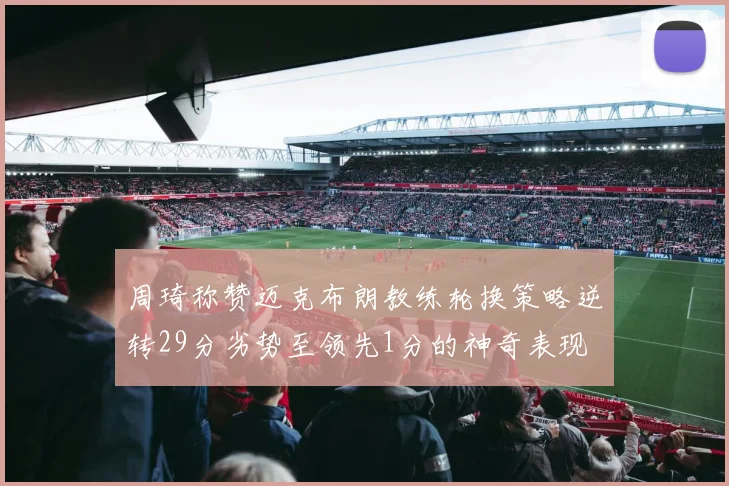 周琦称赞迈克布朗教练轮换策略逆转29分劣势至领先1分的神奇表现