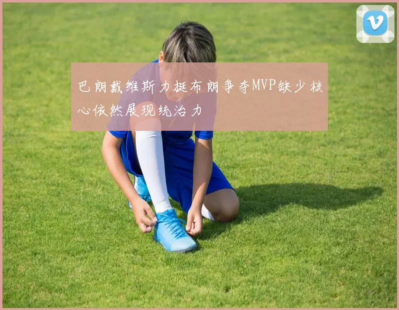 巴朗戴维斯力挺布朗争夺MVP缺少核心依然展现统治力