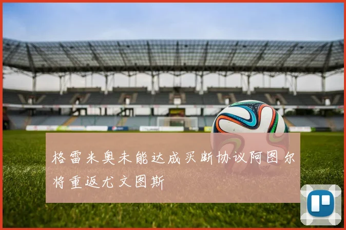 格雷米奥未能达成买断协议阿图尔将重返尤文图斯