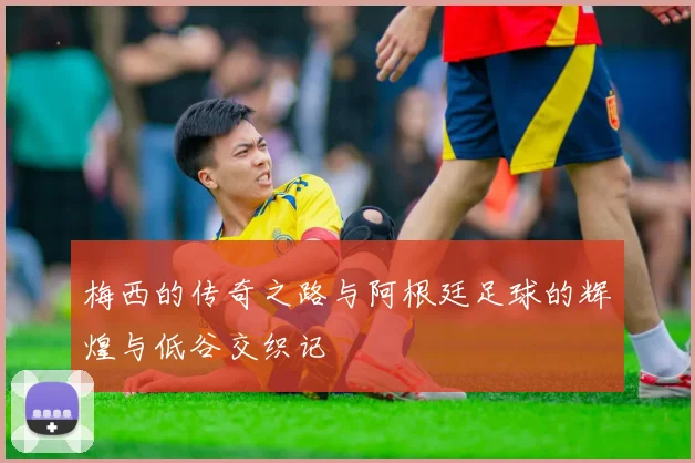 梅西的传奇之路与阿根廷足球的辉煌与低谷交织记