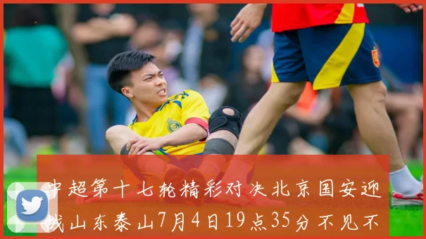 中超第十七轮精彩对决北京国安迎战山东泰山7月4日19点35分不见不散