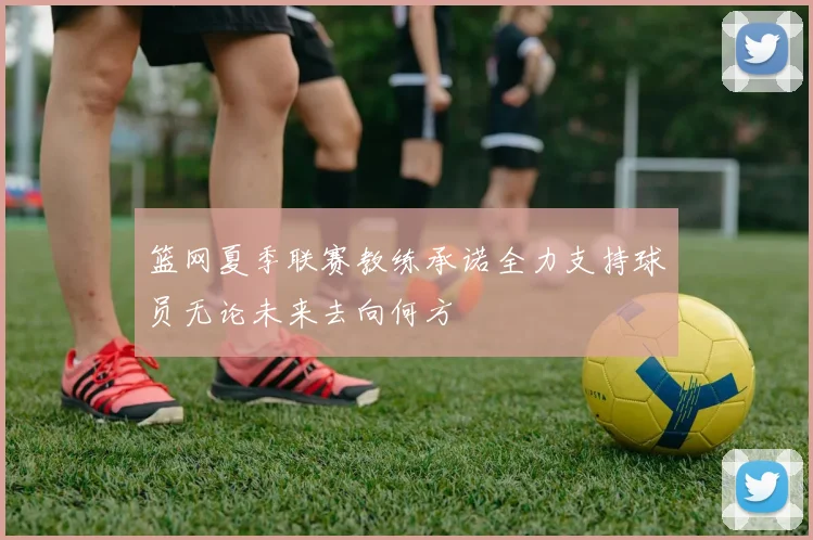 篮网夏季联赛教练承诺全力支持球员无论未来去向何方
