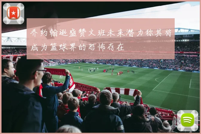 乔约翰逊盛赞文班未来潜力称其将成为篮球界的恐怖存在