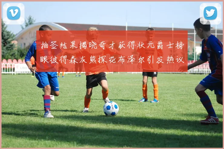 抽签结果揭晓奇才获得状元爵士榜眼彼得森灰熊探花布泽尔引发热议