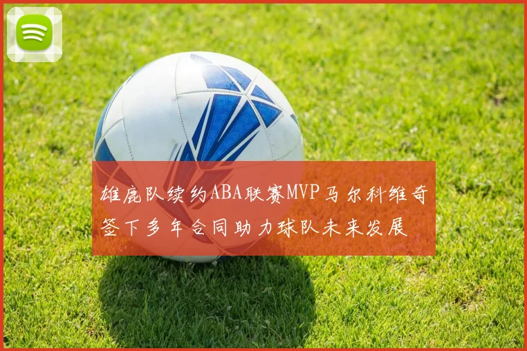 雄鹿队续约ABA联赛MVP马尔科维奇签下多年合同助力球队未来发展
