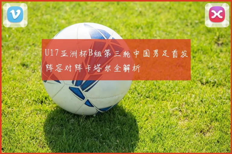 U17亚洲杯B组第三轮中国男足首发阵容对阵卡塔尔全解析