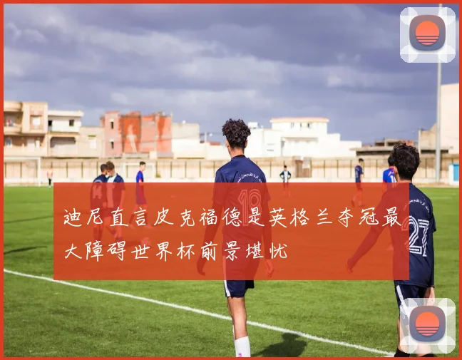迪尼直言皮克福德是英格兰夺冠最大障碍世界杯前景堪忧