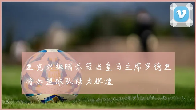 里克尔梅暗示若当皇马主席罗德里将加盟球队助力辉煌