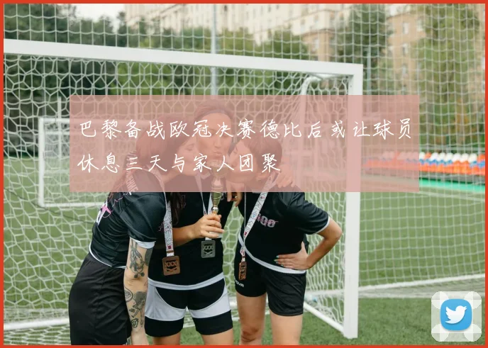 巴黎备战欧冠决赛德比后或让球员休息三天与家人团聚