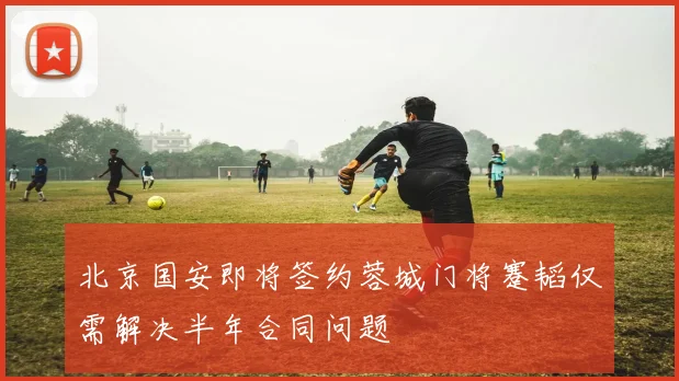 北京国安即将签约蓉城门将蹇韬仅需解决半年合同问题