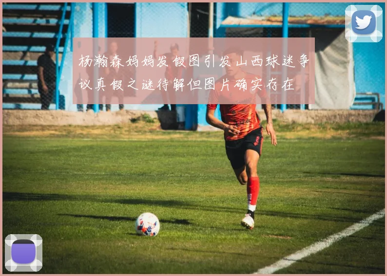杨瀚森妈妈发假图引发山西球迷争议真假之谜待解但图片确实存在