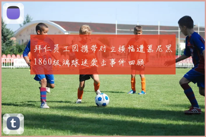 拜仁员工因携带对立横幅遭慕尼黑1860极端球迷袭击事件回顾