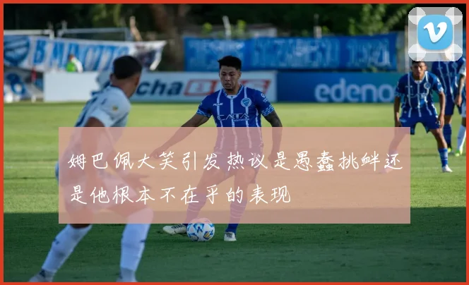 姆巴佩大笑引发热议是愚蠢挑衅还是他根本不在乎的表现