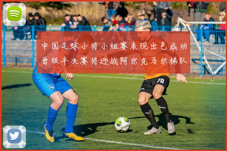 中国足球小将小组赛表现出色成功晋级半决赛将迎战阿尔克马尔梯队