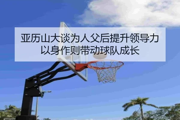 亚历山大谈为人父后提升领导力 以身作则带动球队成长